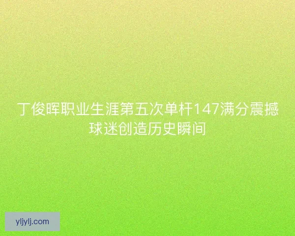 丁俊晖职业生涯第五次单杆147满分震撼球迷创造历史瞬间 丁俊晖职业生涯第五次单杆147满分震撼球迷创造历史瞬间