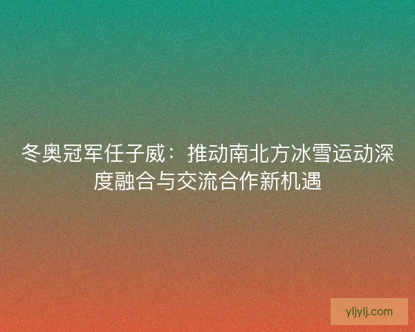 冬奥冠军任子威：推动南北方冰雪运动深度融合与交流合作新机遇