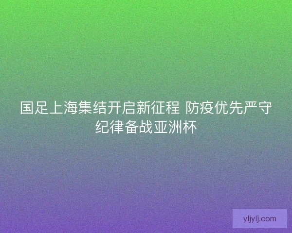 国足上海集结开启新征程 防疫优先严守纪律备战亚洲杯 国足上海集结开启新征程 防疫优先严守纪律备战亚洲杯