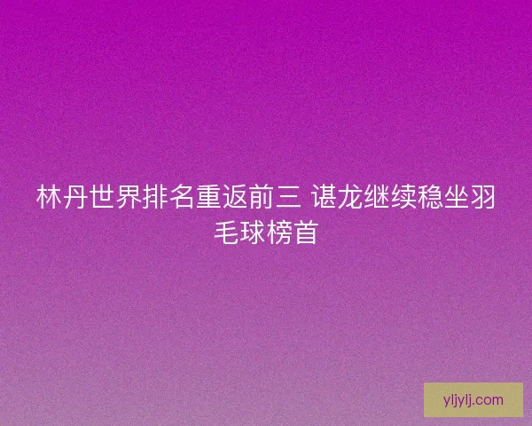 林丹世界排名重返前三 谌龙继续稳坐羽毛球榜首 林丹世界排名重返前三 谌龙继续稳坐羽毛球榜首
