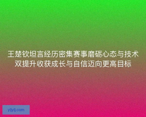 王楚钦坦言经历密集赛事磨砺心态与技术双提升收获成长与自信迈向更高目标 王楚钦坦言经历密集赛事磨砺心态与技术双提升收获成长与自信迈向更高目标