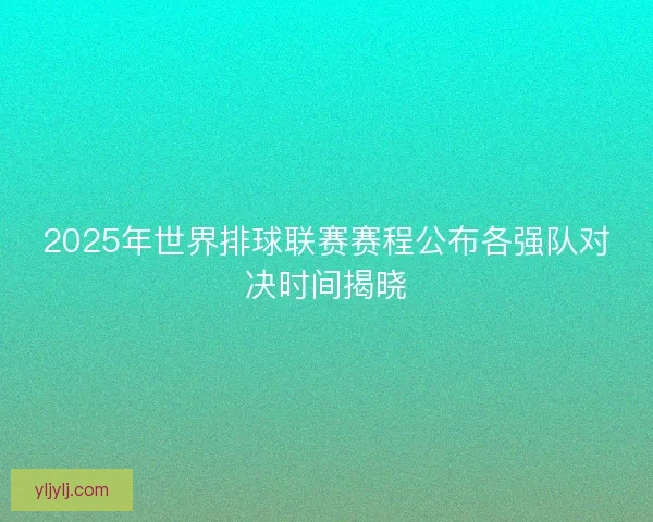 2025年世界排球联赛赛程公布各强队对决时间揭晓 2025年世界排球联赛赛程公布各强队对决时间揭晓