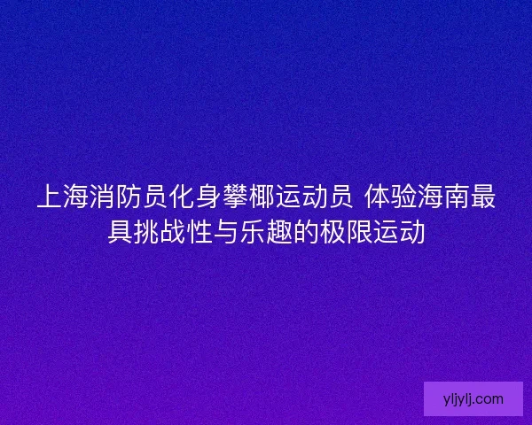 上海消防员化身攀椰运动员 体验海南最具挑战性与乐趣的极限运动 上海消防员化身攀椰运动员 体验海南最具挑战性与乐趣的极限运动