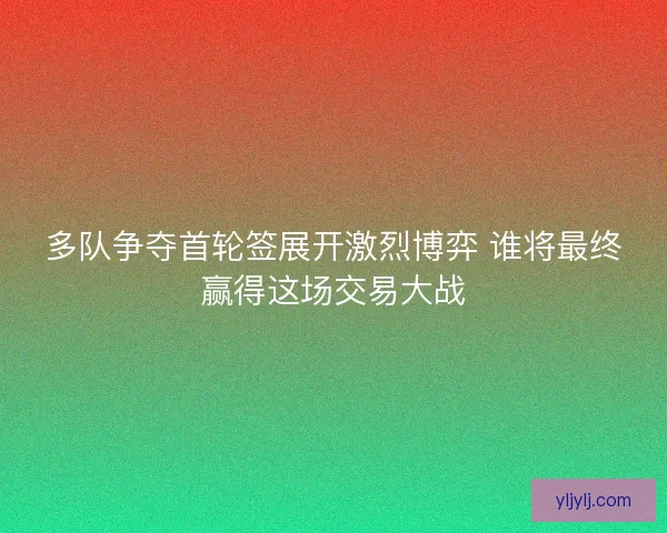 多队争夺首轮签展开激烈博弈 谁将最终赢得这场交易大战 多队争夺首轮签展开激烈博弈 谁将最终赢得这场交易大战