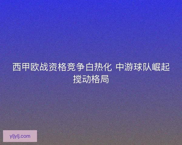西甲欧战资格竞争白热化 中游球队崛起搅动格局 西甲欧战资格竞争白热化 中游球队崛起搅动格局