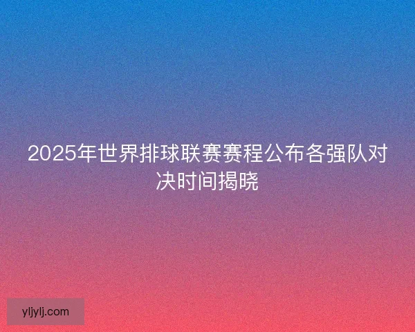 2025年世界排球联赛赛程公布各强队对决时间揭晓 2025年世界排球联赛赛程公布各强队对决时间揭晓