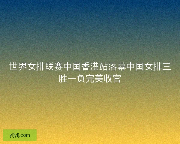 世界女排联赛中国香港站落幕中国女排三胜一负完美收官 世界女排联赛中国香港站落幕中国女排三胜一负完美收官