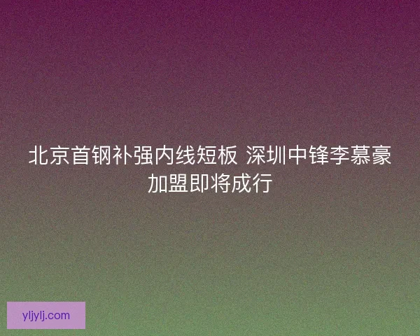 北京首钢补强内线短板 深圳中锋李慕豪加盟即将成行