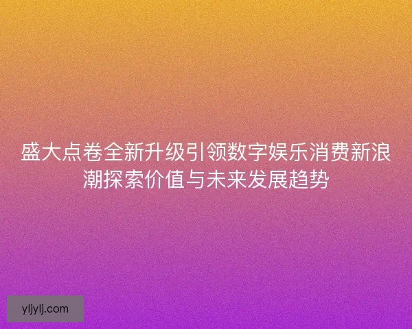 盛大点卷全新升级引领数字娱乐消费新浪潮探索价值与未来发展趋势