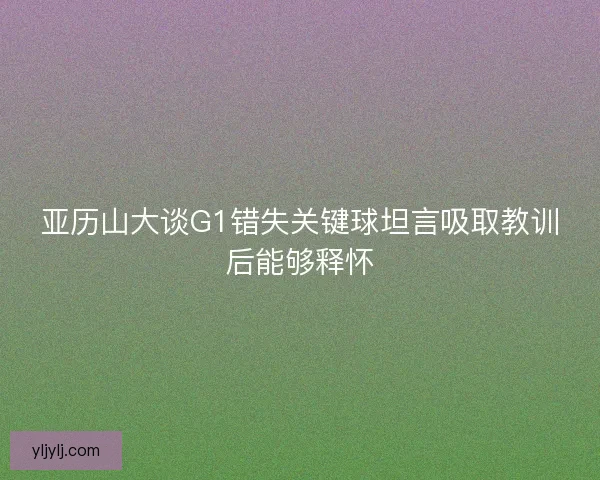 亚历山大谈G1错失关键球坦言吸取教训后能够释怀 亚历山大谈G1错失关键球坦言吸取教训后能够释怀