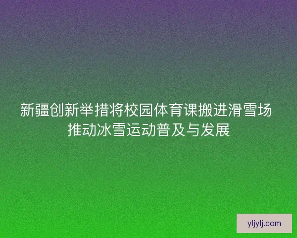 新疆创新举措将校园体育课搬进滑雪场 推动冰雪运动普及与发展