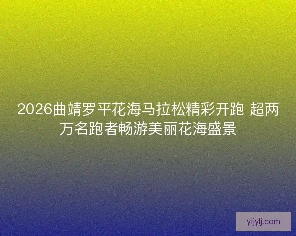 2026曲靖罗平花海马拉松精彩开跑 超两万名跑者畅游美丽花海盛景 2026曲靖罗平花海马拉松精彩开跑 超两万名跑者畅游美丽花海盛景