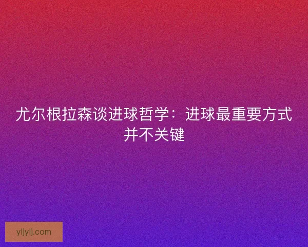 尤尔根拉森谈进球哲学:进球最重要方式并不关键 尤尔根拉森谈进球哲学:进球最重要方式并不关键