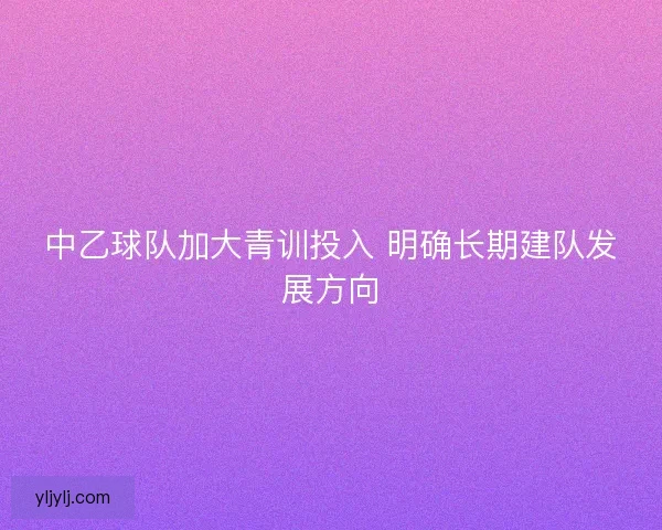 中乙球队加大青训投入 明确长期建队发展方向 中乙球队加大青训投入 明确长期建队发展方向