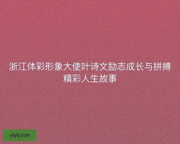 浙江体彩形象大使叶诗文励志成长与拼搏精彩人生故事 浙江体彩形象大使叶诗文励志成长与拼搏精彩人生故事